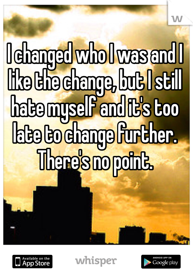 I changed who I was and I like the change, but I still hate myself and it's too late to change further. There's no point.