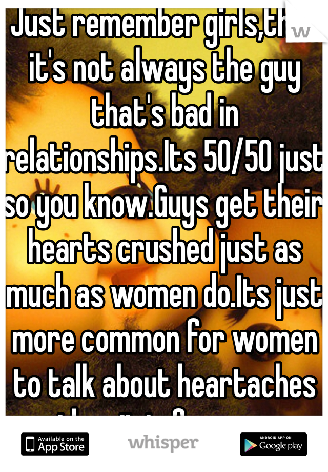 Just remember girls,that it's not always the guy that's bad in relationships.Its 50/50 just so you know.Guys get their hearts crushed just as much as women do.Its just more common for women to talk about heartaches then it is for men.