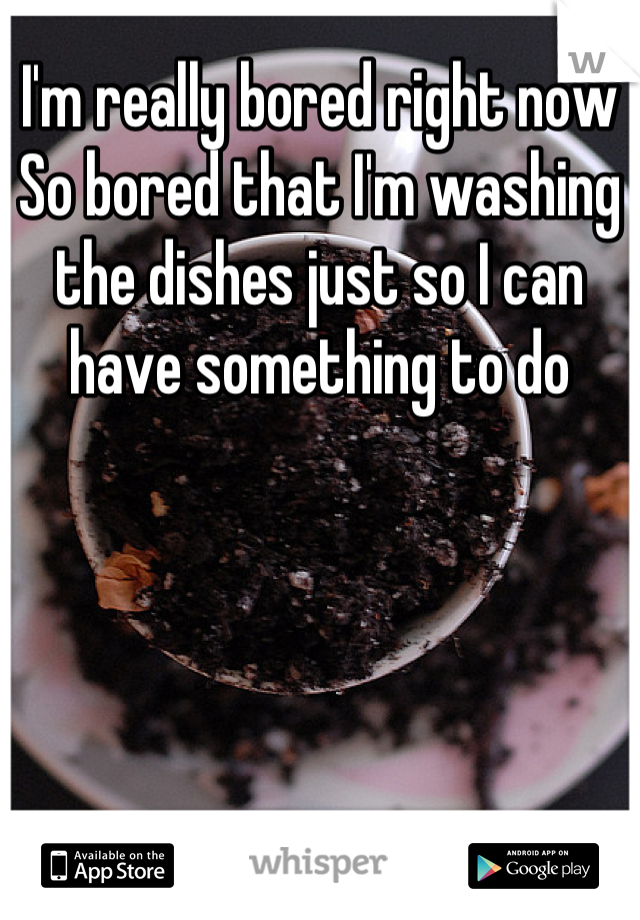 I'm really bored right now
So bored that I'm washing the dishes just so I can have something to do