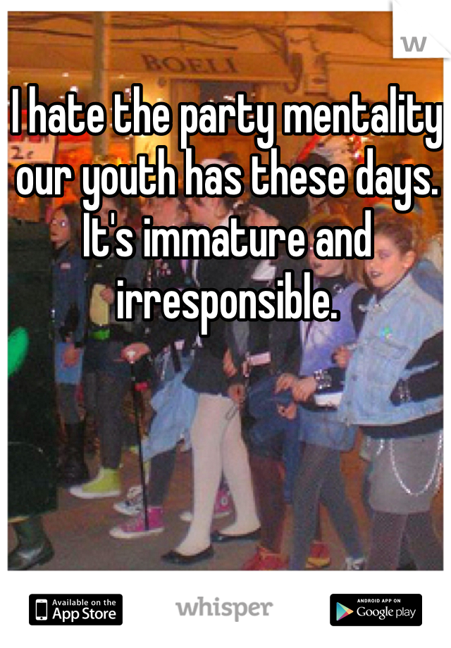 I hate the party mentality our youth has these days. It's immature and irresponsible. 