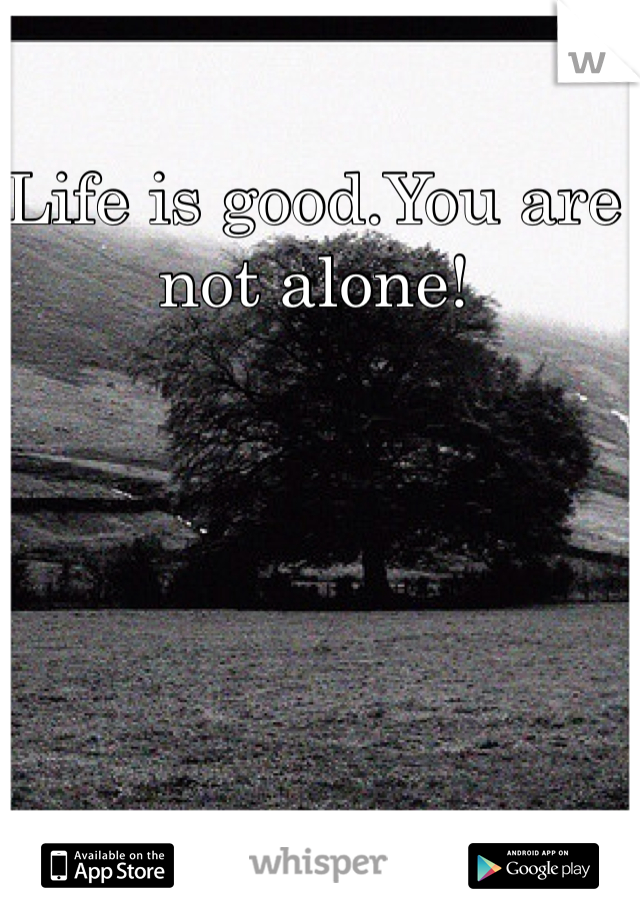 Life is good.You are not alone!
