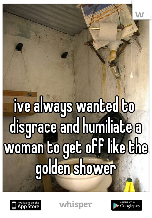 ive always wanted to disgrace and humiliate a woman to get off like the golden shower