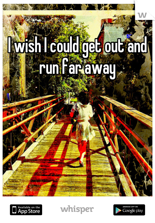 I wish I could get out and run far away