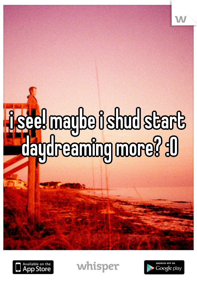 i see! maybe i shud start daydreaming more? :O