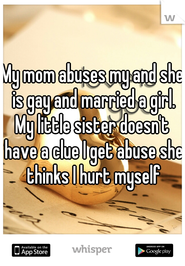 My mom abuses my and she is gay and married a girl. My little sister doesn't  have a clue I get abuse she thinks I hurt myself