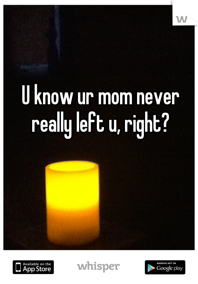 U know ur mom never really left u, right?