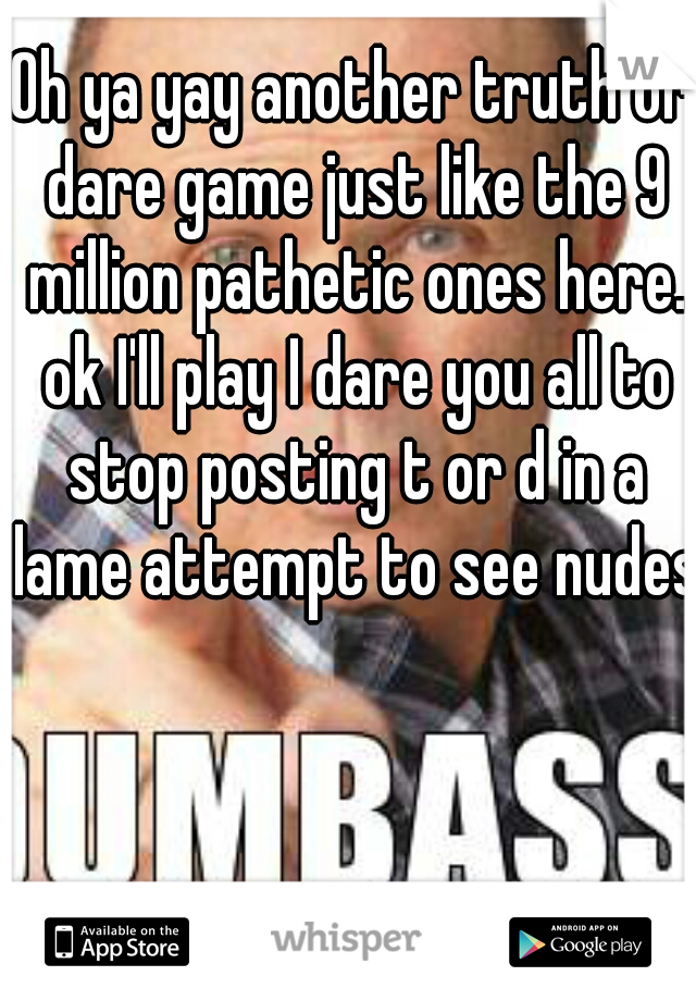 Oh ya yay another truth or dare game just like the 9 million pathetic ones here. ok I'll play I dare you all to stop posting t or d in a lame attempt to see nudes