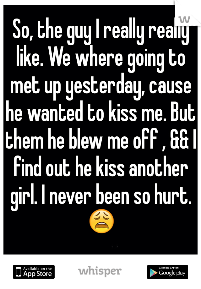So, the guy I really really like. We where going to met up yesterday, cause he wanted to kiss me. But them he blew me off , && I find out he kiss another girl. I never been so hurt. 😩