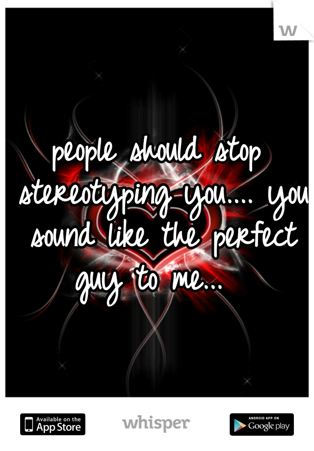 people should stop stereotyping you.... you sound like the perfect guy to me...  