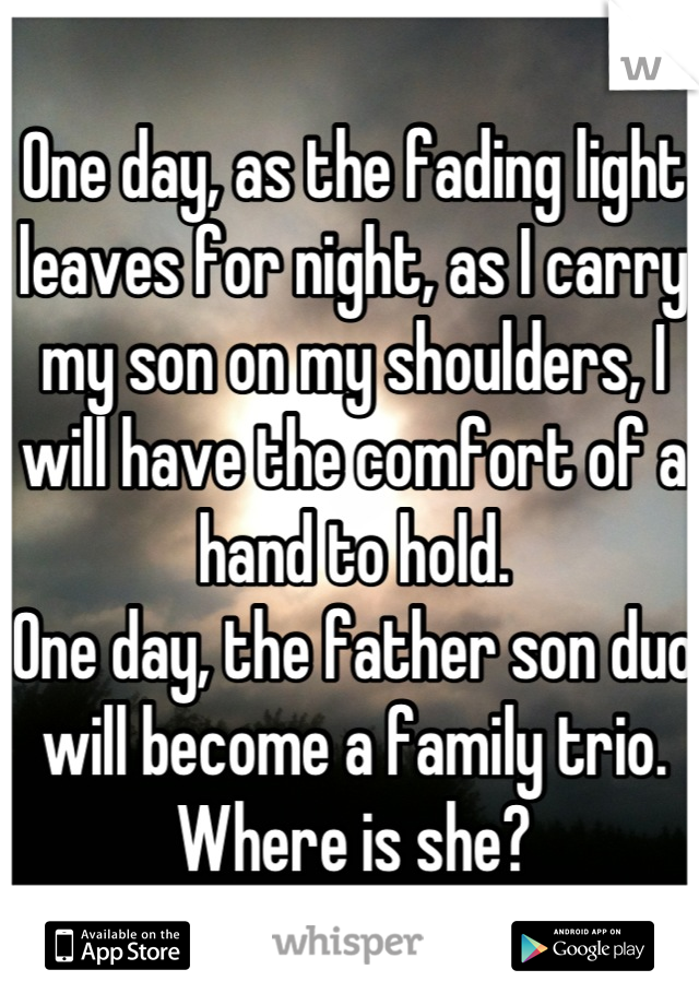 One day, as the fading light leaves for night, as I carry my son on my shoulders, I will have the comfort of a hand to hold. 
One day, the father son duo will become a family trio. Where is she?