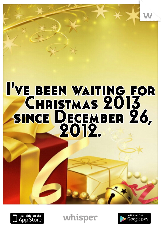 I've been waiting for Christmas 2013 since December 26, 2012. 