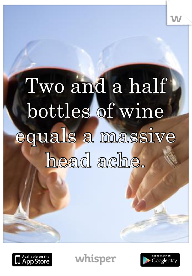Two and a half bottles of wine equals a massive head ache.
