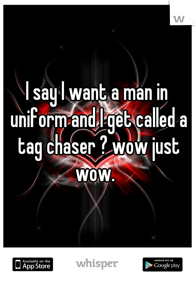 I say I want a man in uniform and I get called a tag chaser ? wow just wow.  