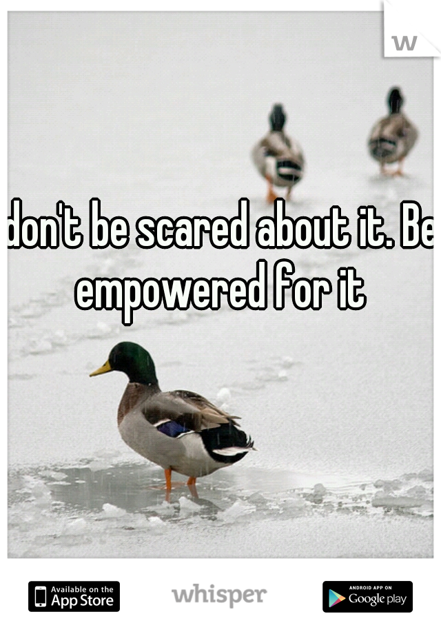 don't be scared about it. Be empowered for it 