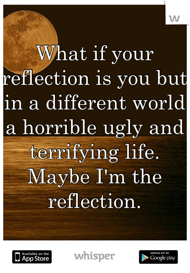 What if your reflection is you but in a different world a horrible ugly and terrifying life. Maybe I'm the reflection.