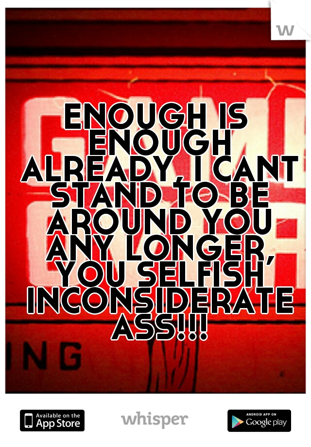 ENOUGH IS ENOUGH ALREADY, I CANT STAND TO BE AROUND YOU ANY LONGER, YOU SELFISH INCONSIDERATE ASS!!!