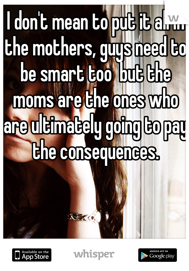 I don't mean to put it all in the mothers, guys need to be smart too  but the moms are the ones who are ultimately going to pay the consequences. 
