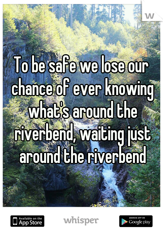 To be safe we lose our chance of ever knowing what's around the riverbend, waiting just around the riverbend