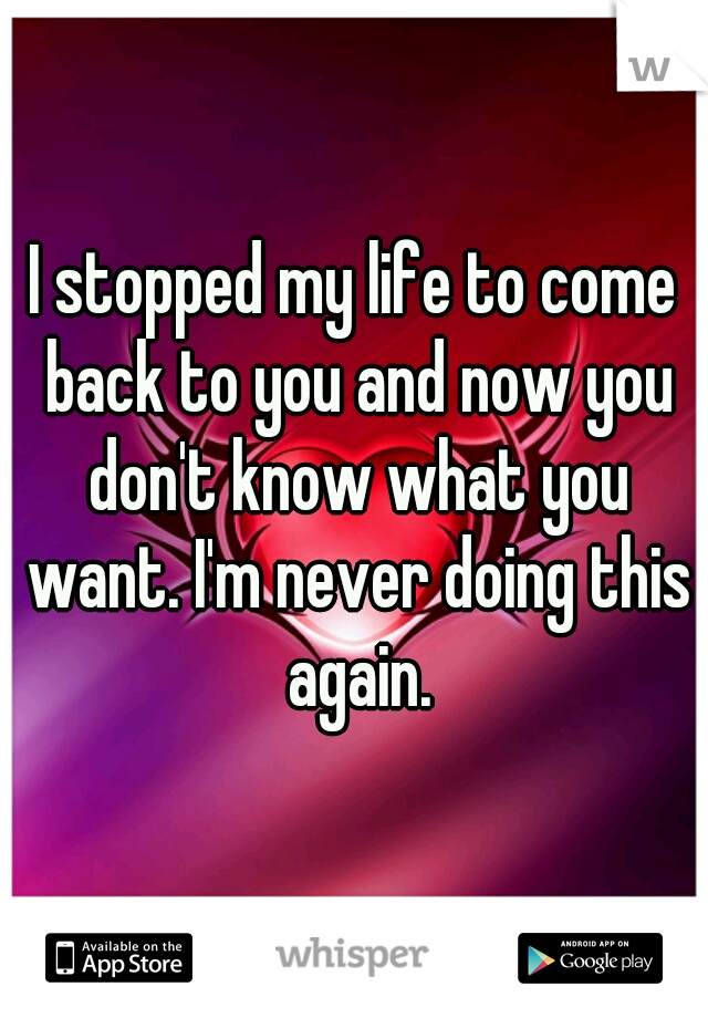 I stopped my life to come back to you and now you don't know what you want. I'm never doing this again.
