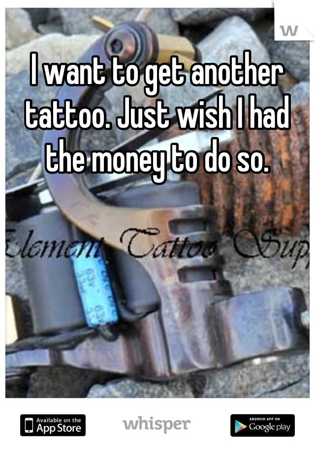 I want to get another tattoo. Just wish I had the money to do so.