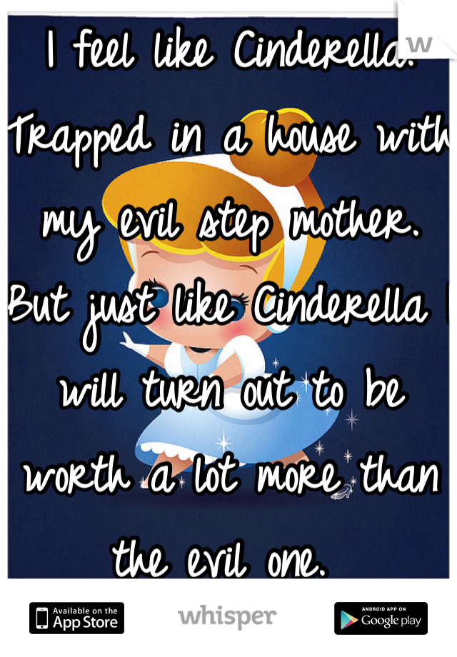 I feel like Cinderella. Trapped in a house with my evil step mother. But just like Cinderella I will turn out to be worth a lot more than the evil one. 