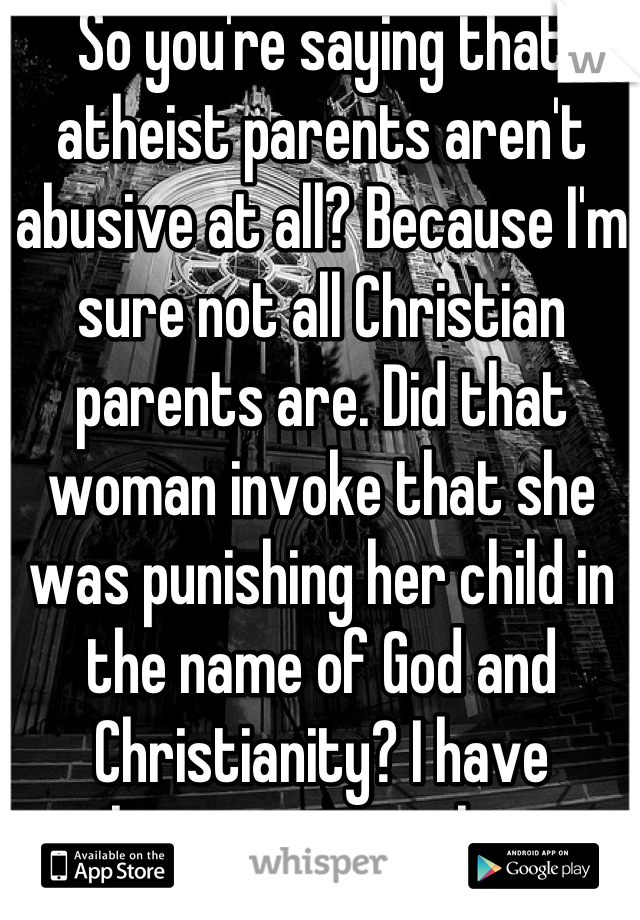 So you're saying that atheist parents aren't abusive at all? Because I'm sure not all Christian parents are. Did that woman invoke that she was punishing her child in the name of God and Christianity? I have nothing against atheists, but that is just ridiculous for an atheist to say