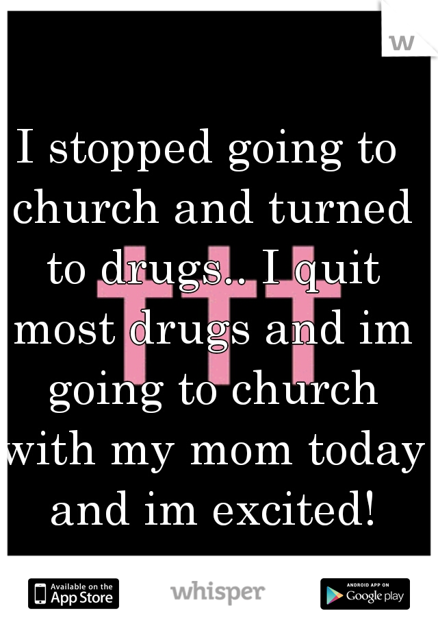 I stopped going to church and turned to drugs.. I quit most drugs and im going to church with my mom today and im excited!