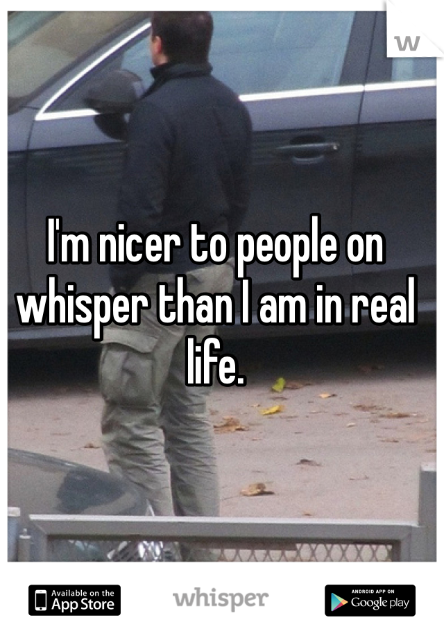 I'm nicer to people on whisper than I am in real life. 

