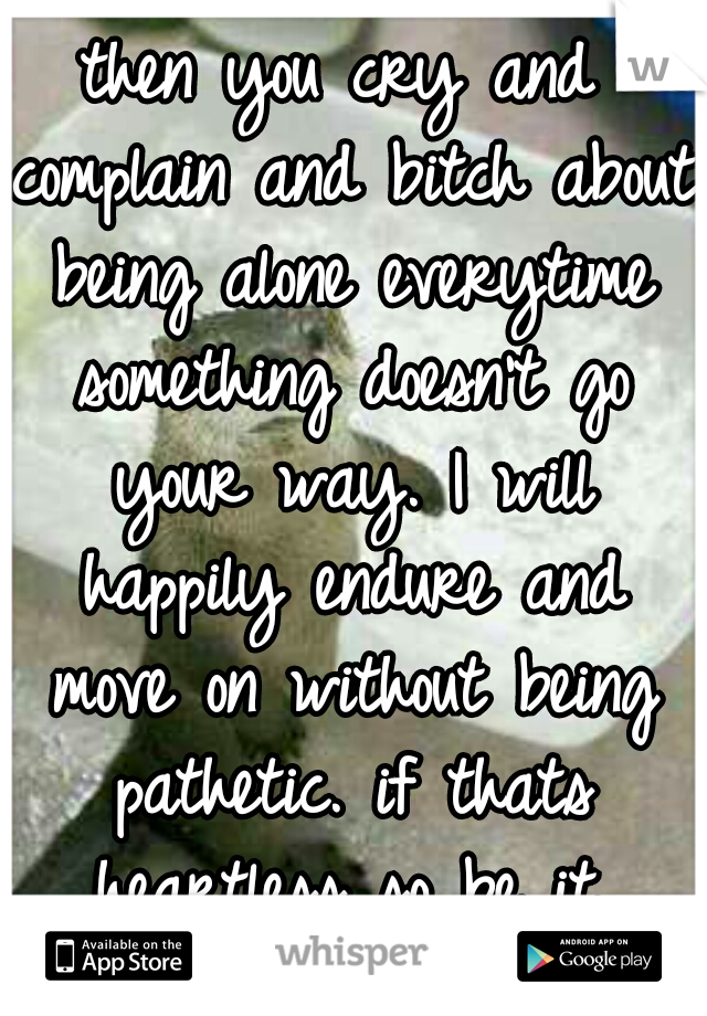 then you cry and complain and bitch about being alone everytime something doesn't go your way. I will happily endure and move on without being pathetic. if thats heartless so be it.