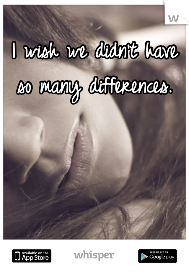 I wish we didn't have so many differences.