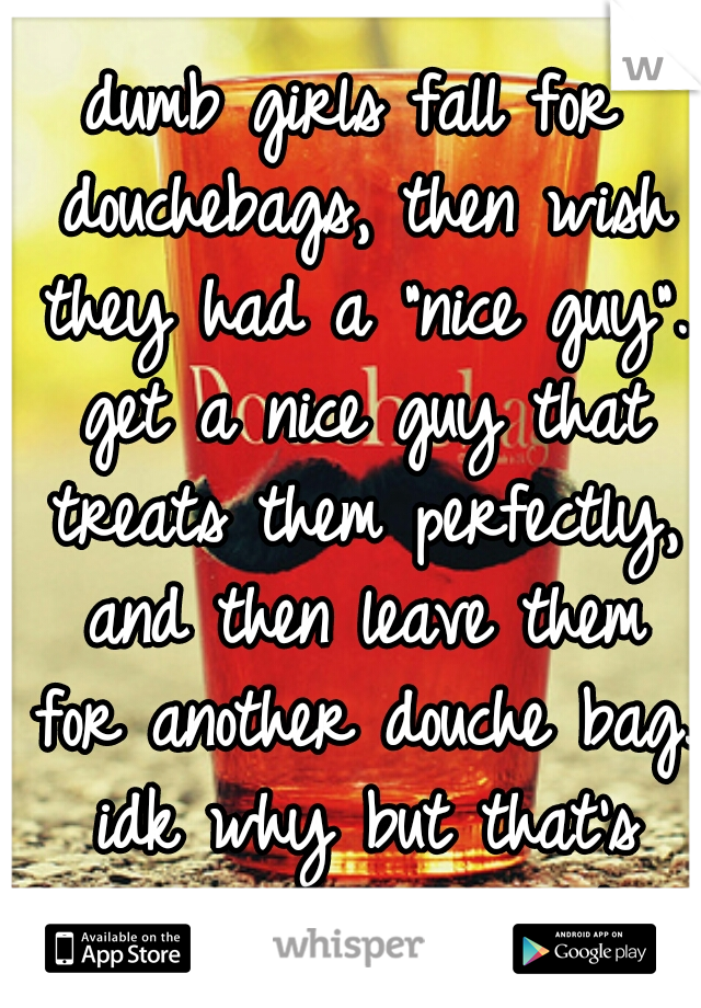 dumb girls fall for douchebags, then wish they had a "nice guy". get a nice guy that treats them perfectly, and then leave them for another douche bag. idk why but that's how the world works.