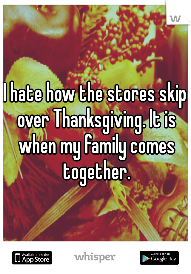 I hate how the stores skip over Thanksgiving. It is when my family comes together.