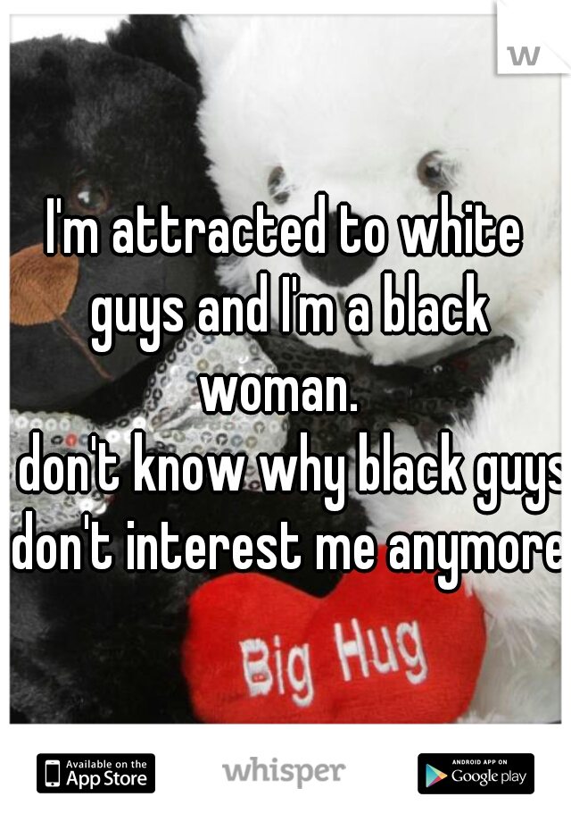 I'm attracted to white guys and I'm a black woman.  
I don't know why black guys don't interest me anymore 


