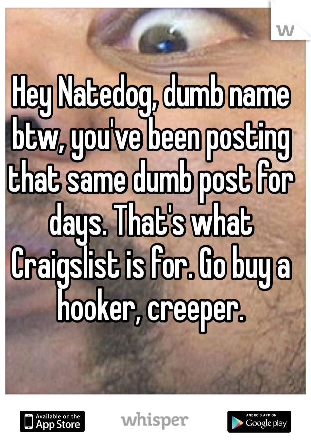 Hey Natedog, dumb name btw, you've been posting that same dumb post for days. That's what Craigslist is for. Go buy a hooker, creeper. 