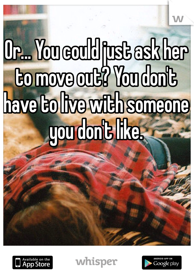 Or... You could just ask her to move out? You don't have to live with someone you don't like. 