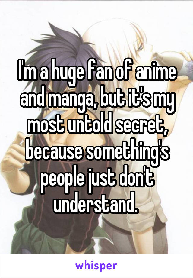 I'm a huge fan of anime and manga, but it's my most untold secret, because something's people just don't understand. 