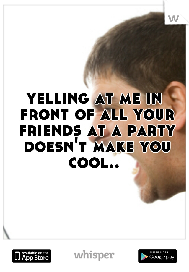yelling at me in front of all your friends at a party doesn't make you cool.. 