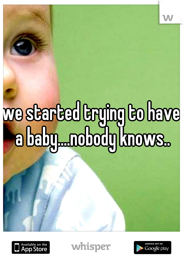 we started trying to have a baby....nobody knows..