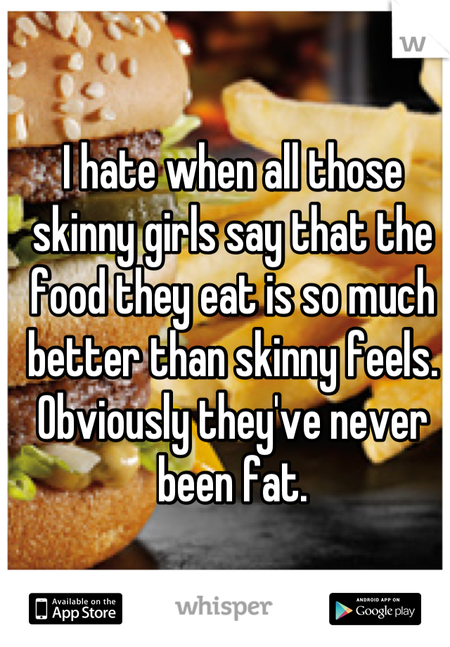 I hate when all those skinny girls say that the food they eat is so much better than skinny feels. Obviously they've never been fat.
