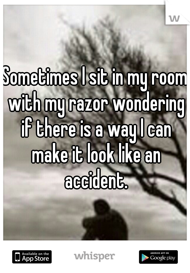 Sometimes I sit in my room with my razor wondering if there is a way I can make it look like an accident.