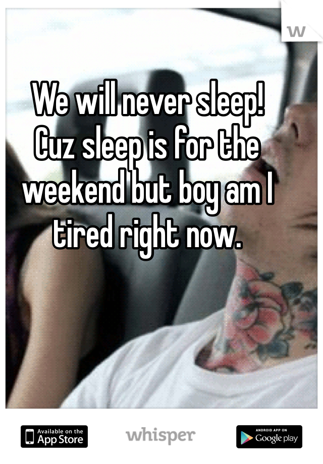 We will never sleep!
Cuz sleep is for the weekend but boy am I tired right now. 