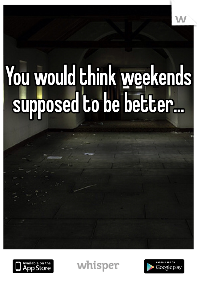 You would think weekends supposed to be better...
