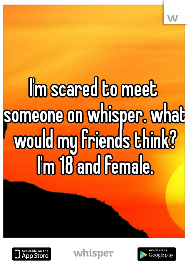 I'm scared to meet someone on whisper. what would my friends think? I'm 18 and female.