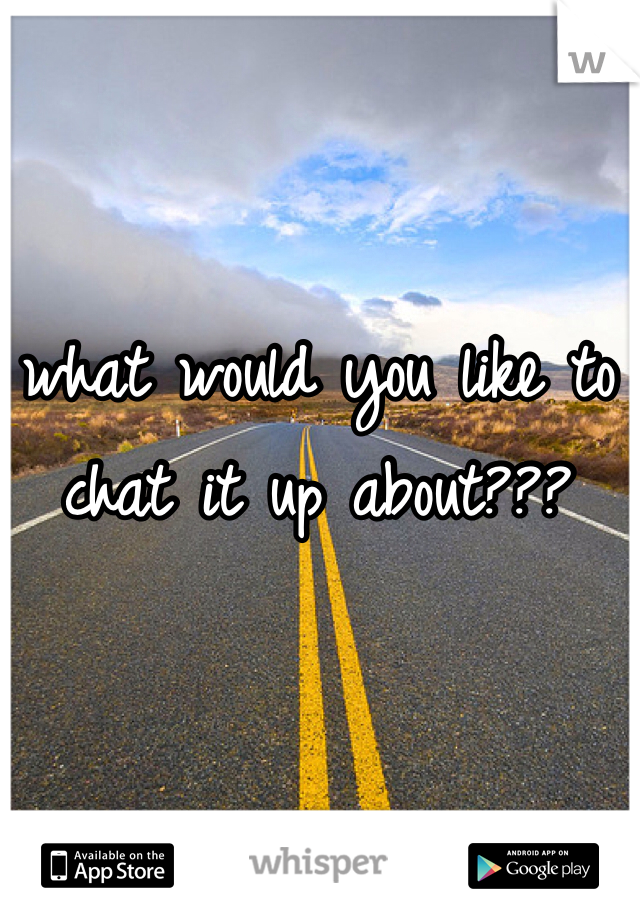 what would you like to chat it up about???