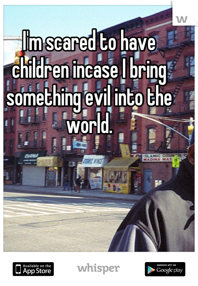 I'm scared to have children incase I bring something evil into the world.