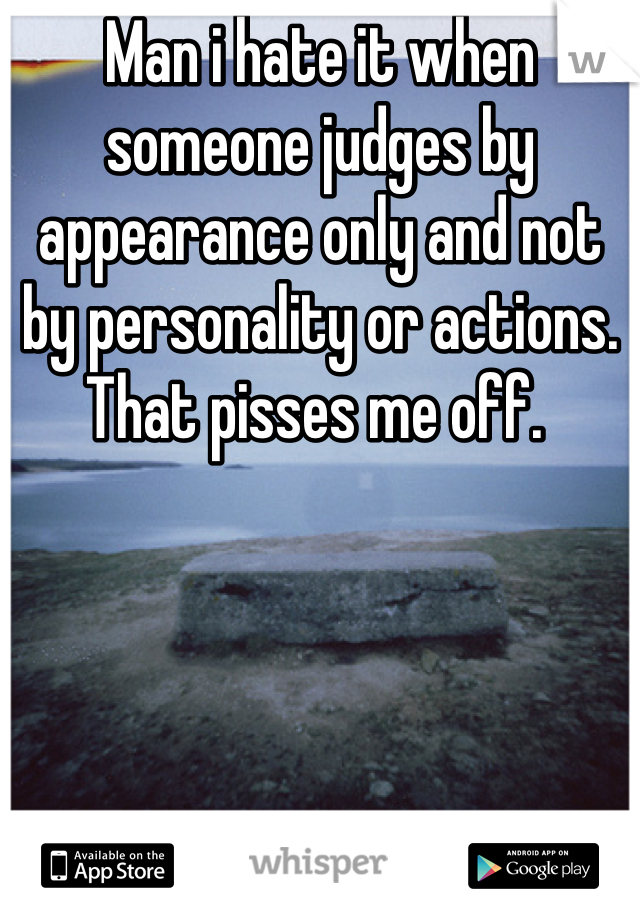 Man i hate it when someone judges by appearance only and not by personality or actions.  That pisses me off. 