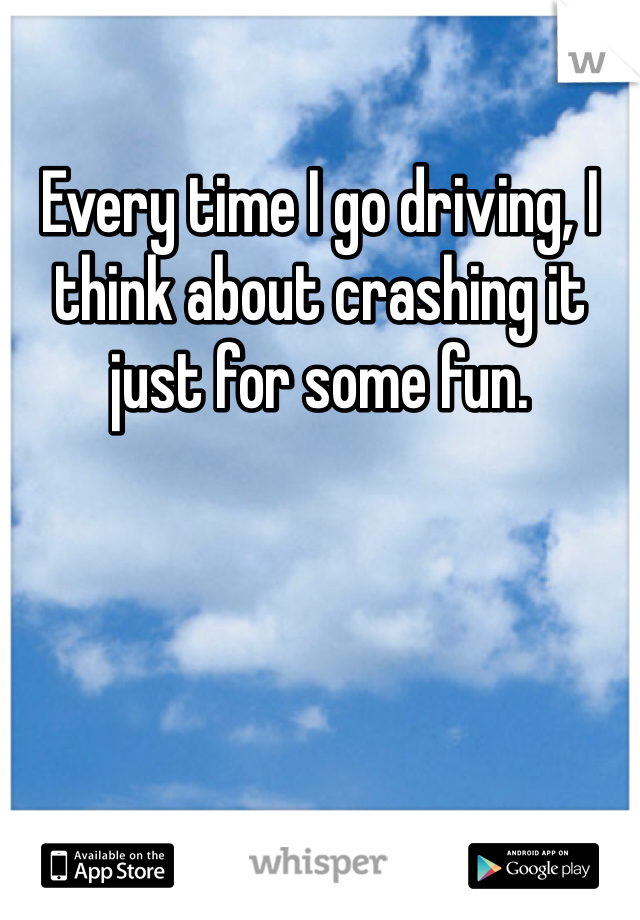 Every time I go driving, I think about crashing it just for some fun. 