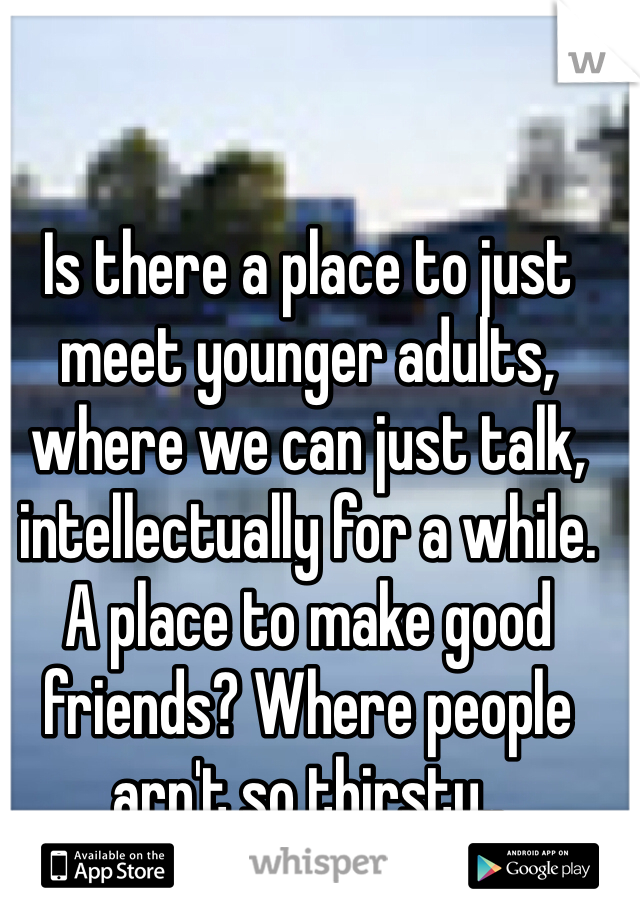 Is there a place to just meet younger adults, where we can just talk, intellectually for a while. A place to make good friends? Where people arn't so thirsty..