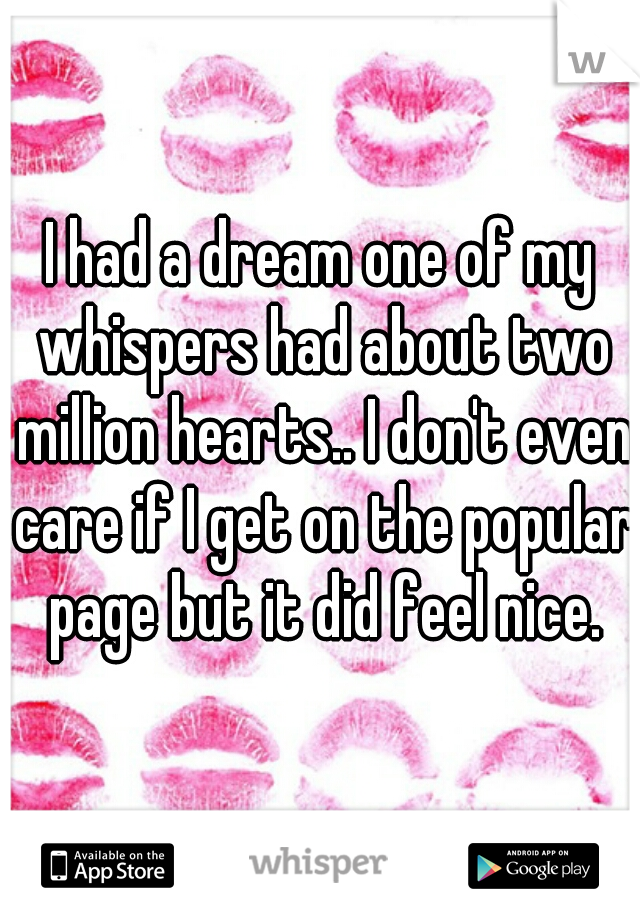 I had a dream one of my whispers had about two million hearts.. I don't even care if I get on the popular page but it did feel nice.