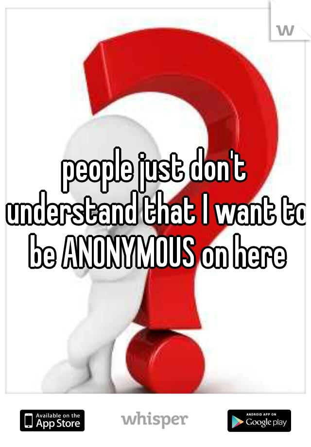 people just don't understand that I want to be ANONYMOUS on here